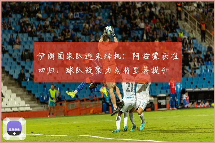 伊朗国家队迎来转机：阿兹蒙获准回归，球队凝聚力或将显著提升