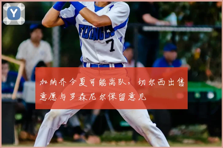 加纳乔今夏可能离队，切尔西出售意愿与罗森尼尔保留意见