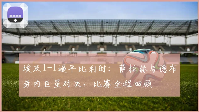 埃及1-1逼平比利时:萨拉赫与德布劳内巨星对决,比赛全程回顾
