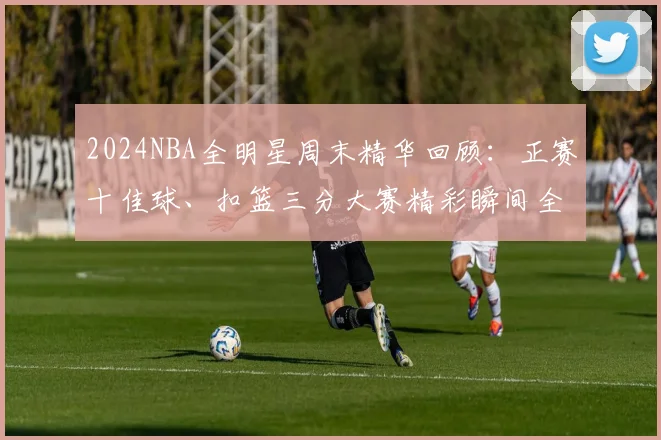 2024NBA全明星周末精华回顾：正赛十佳球、扣篮三分大赛精彩瞬间全收录