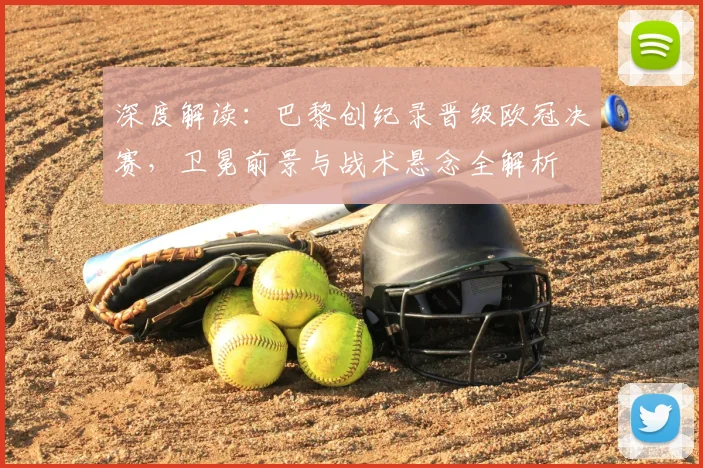 深度解读：巴黎创纪录晋级欧冠决赛，卫冕前景与战术悬念全解析