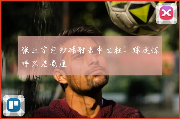 张玉宁包抄捅射击中立柱！球迷惊呼只差毫厘