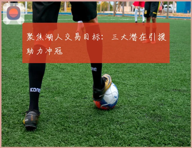 聚焦湖人交易目标：三大潜在引援助力冲冠