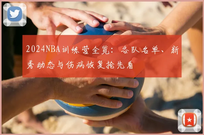2024NBA训练营全览：各队名单、新秀动态与伤病恢复抢先看
