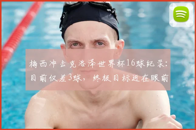 梅西冲击克洛泽世界杯16球纪录:目前仅差3球,终极目标近在眼前