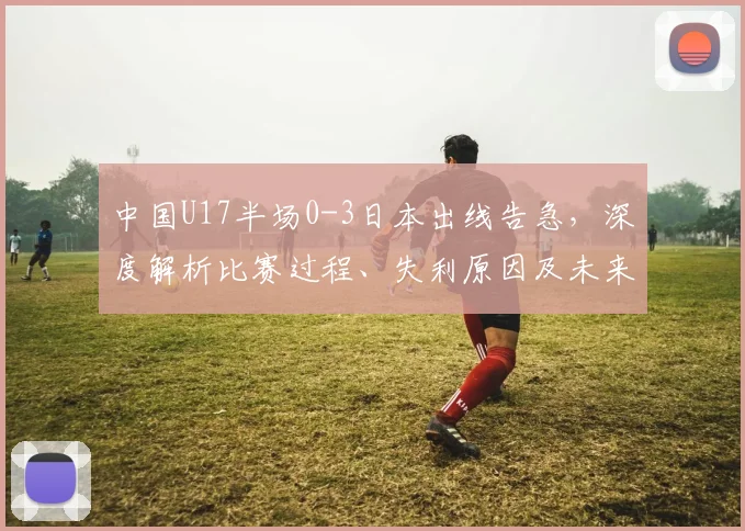 中国U17半场0-3日本出线告急，深度解析比赛过程、失利原因及未来赛程展望