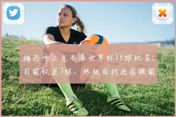 梅西冲击克洛泽世界杯16球纪录:目前仅差3球,终极目标近在眼前