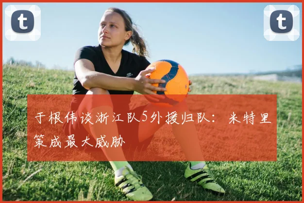 于根伟谈浙江队5外援归队:米特里策成最大威胁