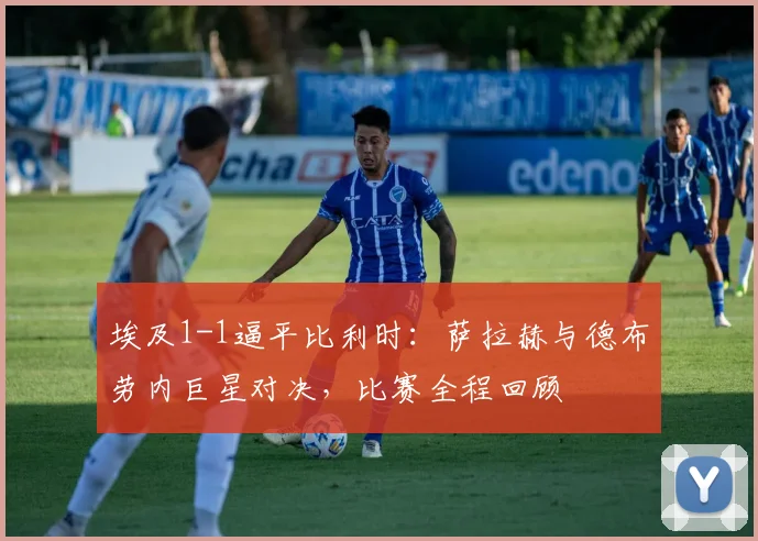 埃及1-1逼平比利时：萨拉赫与德布劳内巨星对决，比赛全程回顾