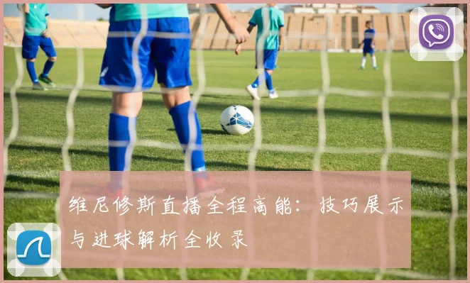 维尼修斯直播全程高能：技巧展示与进球解析全收录