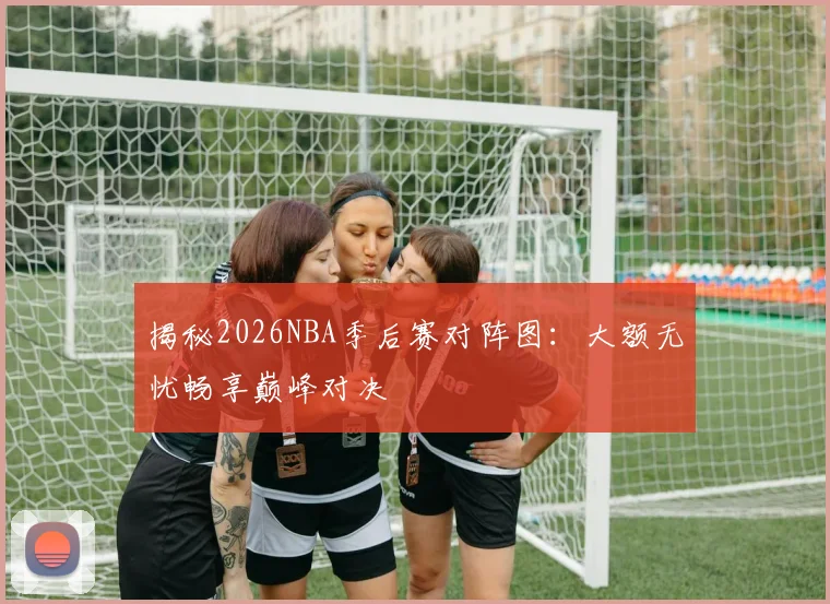 揭秘2026NBA季后赛对阵图：大额无忧畅享巅峰对决