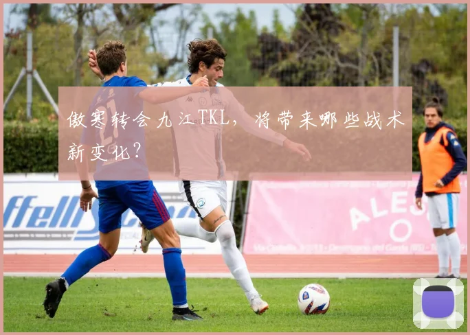 傲寒转会九江TKL，将带来哪些战术新变化？