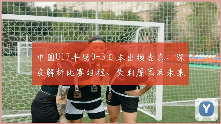 中国U17半场0-3日本出线告急,深度解析比赛过程、失利原因及未来赛程展望